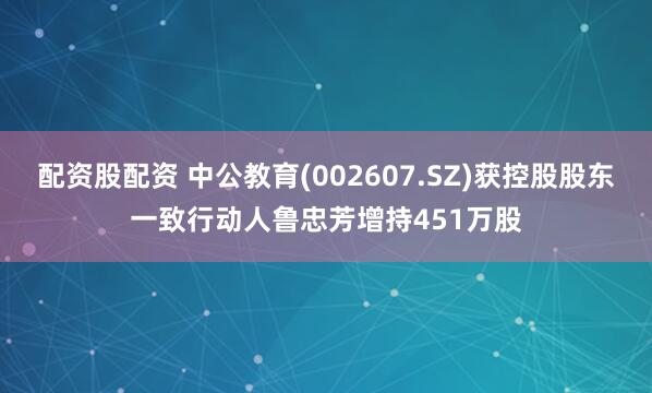 配资股配资 中公教育(002607.SZ)获控股股东一致行动人鲁忠芳增持451万股