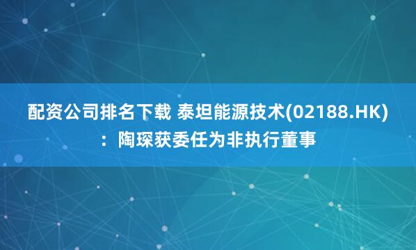 配资公司排名下载 泰坦能源技术(02188.HK)：陶琛获委任为非执行董事