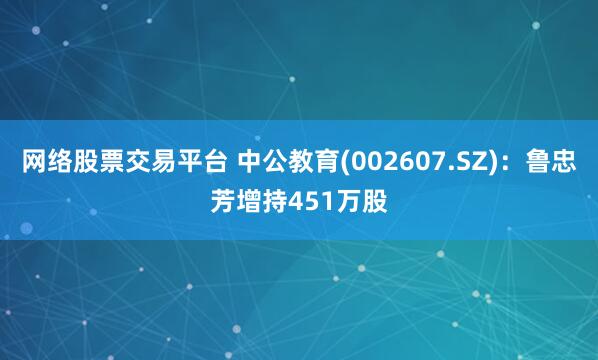 网络股票交易平台 中公教育(002607.SZ)：鲁忠芳增持451万股