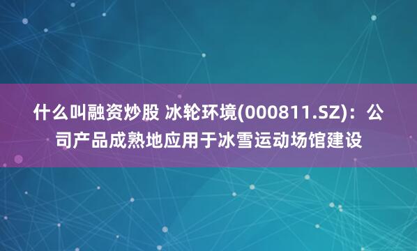 什么叫融资炒股 冰轮环境(000811.SZ)：公司产品成熟地应用于冰雪运动场馆建设