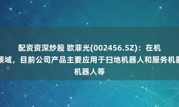 配资资深炒股 欧菲光(002456.SZ)：在机器人领域，目前公司产品主要应用于扫地机器人和服务机器人等