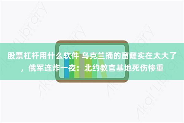 股票杠杆用什么软件 乌克兰捅的窟窿实在太大了，俄军连炸一夜：北约教官基地死伤惨重