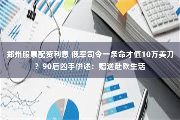 郑州股票配资利息 俄军司令一条命才值10万美刀？90后凶手供述：赠送赴欧生活