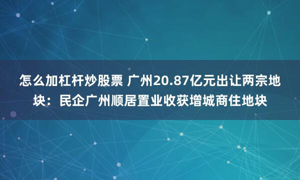 怎么加杠杆炒股票 广州20.87亿元出让两宗地块：民企广州顺居置业收获增城商住地块