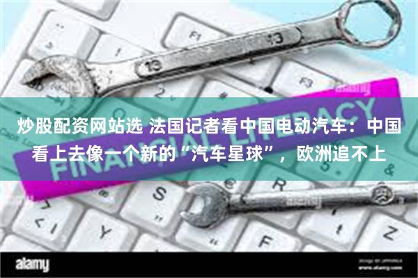 炒股配资网站选 法国记者看中国电动汽车：中国看上去像一个新的“汽车星球”，欧洲追不上