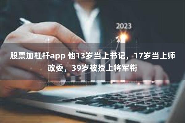 股票加杠杆app 他13岁当上书记，17岁当上师政委，39岁被授上将军衔