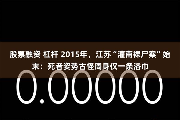 股票融资 杠杆 2015年，江苏“灌南裸尸案”始末：死者姿势古怪周身仅一条浴巾