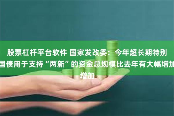 股票杠杆平台软件 国家发改委：今年超长期特别国债用于支持“两新”的资金总规模比去年有大幅增加