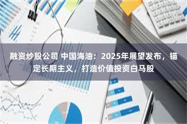 融资炒股公司 中国海油：2025年展望发布，锚定长期主义，打造价值投资白马股