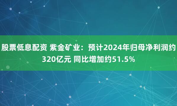 股票低息配资 紫金矿业：预计2024年归母净利润约320亿元 同比增加约51.5%