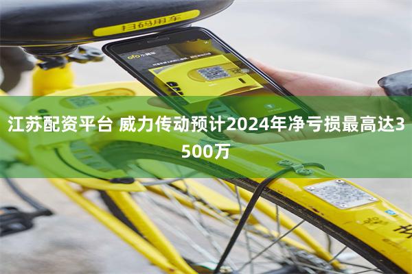 江苏配资平台 威力传动预计2024年净亏损最高达3500万