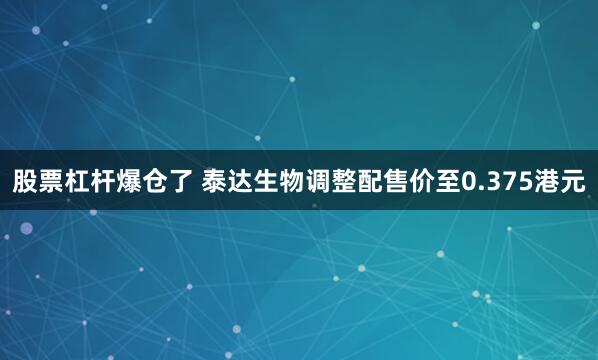 股票杠杆爆仓了 泰达生物调整配售价至0.375港元