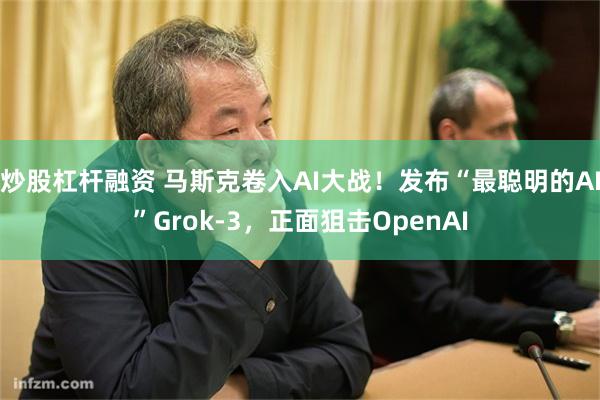 炒股杠杆融资 马斯克卷入AI大战！发布“最聪明的AI”Grok-3，正面狙击OpenAI