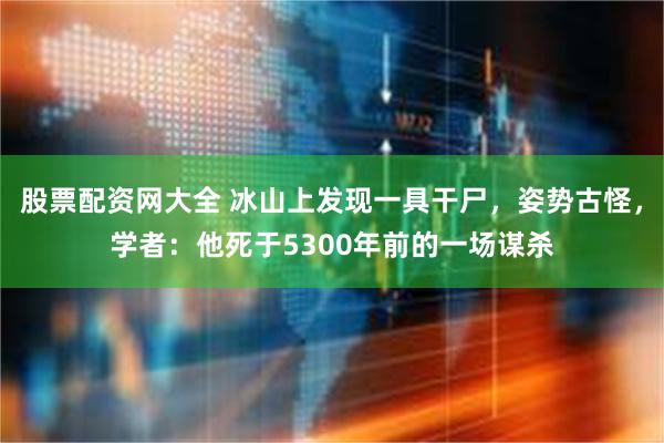 股票配资网大全 冰山上发现一具干尸，姿势古怪，学者：他死于5300年前的一场谋杀