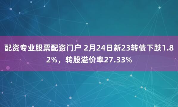 配资专业股票配资门户 2月24日新23转债下跌1.82%，转股溢价率27.33%