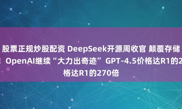 股票正规炒股配资 DeepSeek开源周收官 颠覆存储架构！OpenAI继续“大力出奇迹” GPT-4.5价格达R1的270倍