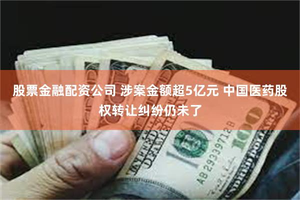 股票金融配资公司 涉案金额超5亿元 中国医药股权转让纠纷仍未了