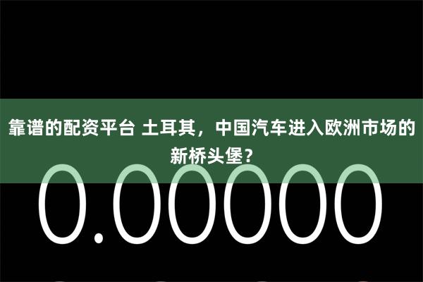 靠谱的配资平台 土耳其，中国汽车进入欧洲市场的新桥头堡？