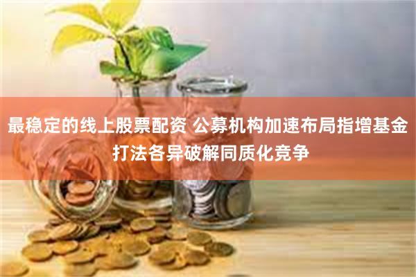 最稳定的线上股票配资 公募机构加速布局指增基金 打法各异破解同质化竞争